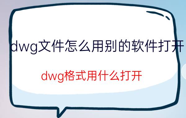 dwg文件怎么用别的软件打开 dwg格式用什么打开？